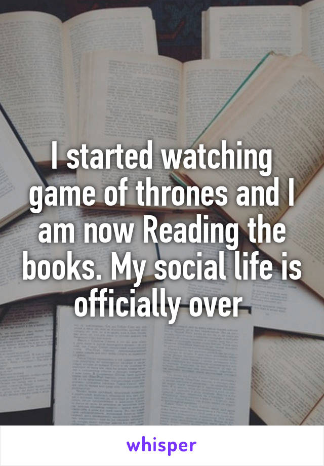 I started watching game of thrones and I am now Reading the books. My social life is officially over 