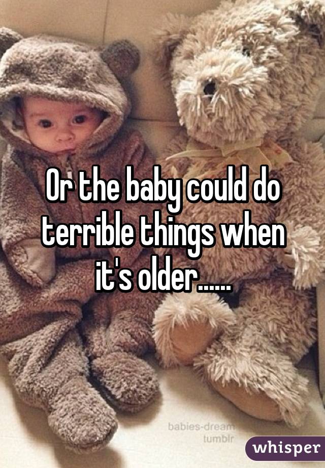 Or the baby could do terrible things when it's older......