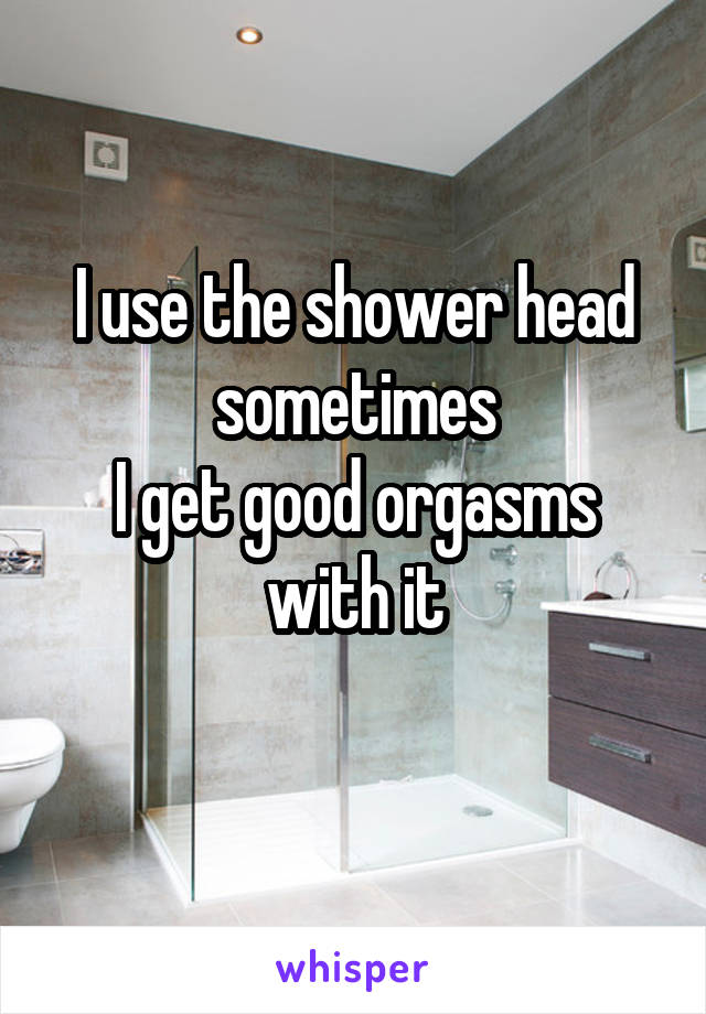 I use the shower head sometimes
I get good orgasms with it

