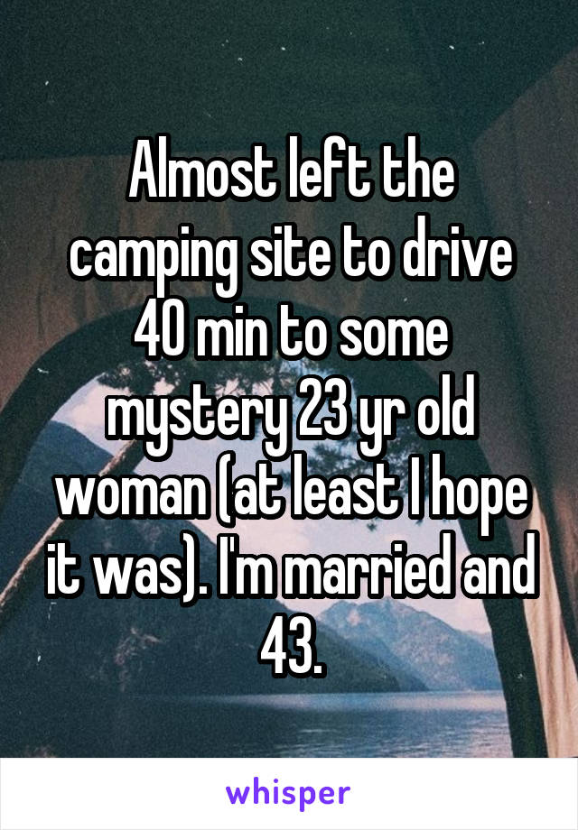 Almost left the camping site to drive 40 min to some mystery 23 yr old woman (at least I hope it was). I'm married and 43.