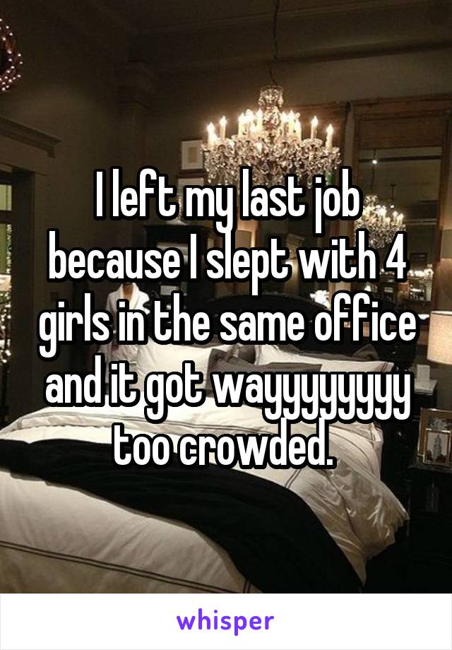 I left my last job because I slept with 4 girls in the same office and it got wayyyyyyyy too crowded. 
