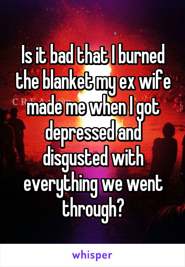 Is it bad that I burned the blanket my ex wife made me when I got depressed and disgusted with everything we went through?