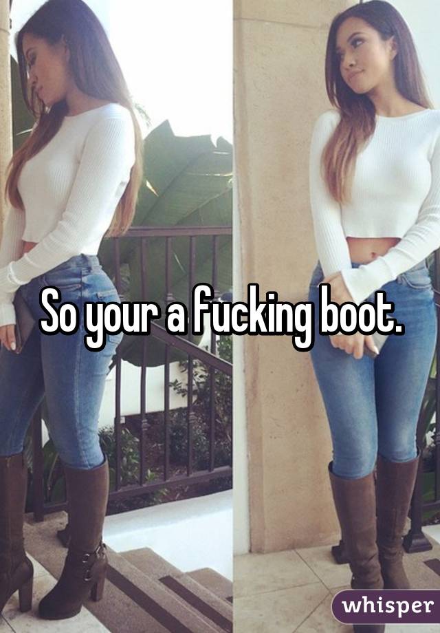 So your a fucking boot.