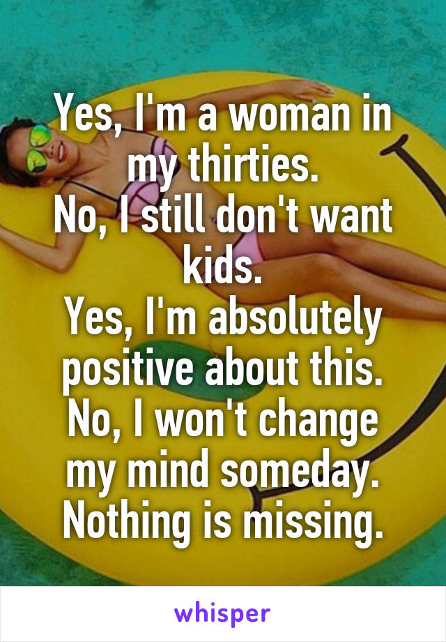 Yes, I'm a woman in my thirties.
No, I still don't want kids.
Yes, I'm absolutely positive about this.
No, I won't change my mind someday.
Nothing is missing.