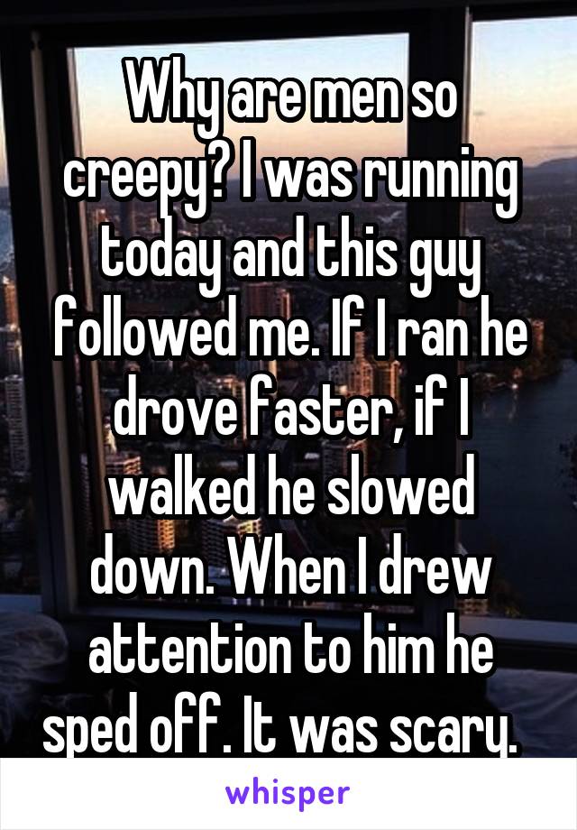 Why are men so creepy? I was running today and this guy followed me. If I ran he drove faster, if I walked he slowed down. When I drew attention to him he sped off. It was scary.  