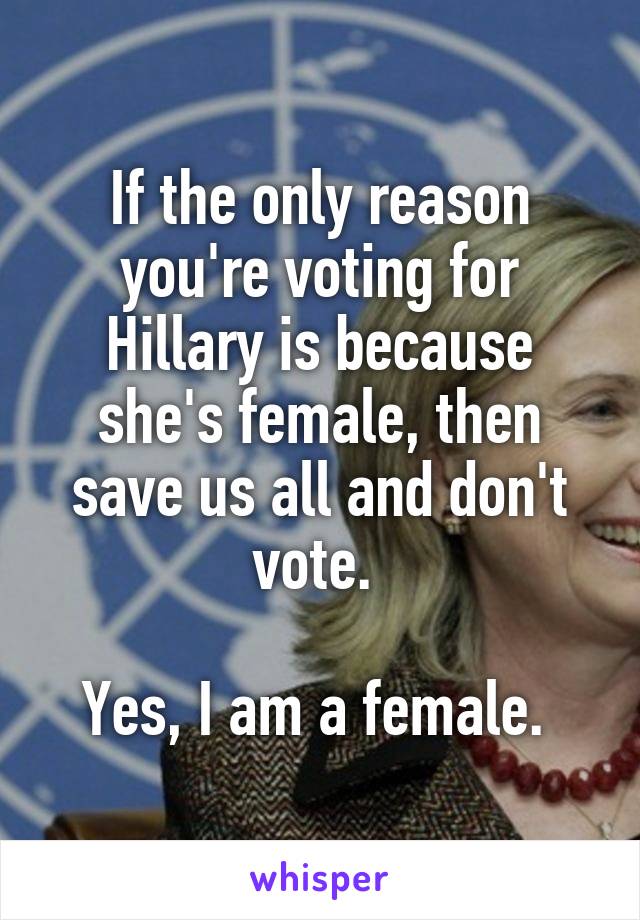 If the only reason you're voting for Hillary is because she's female, then save us all and don't vote. 

Yes, I am a female. 