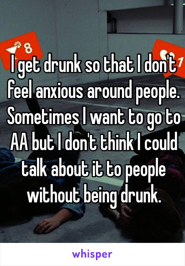 I get drunk so that I don't feel anxious around people. Sometimes I want to go to AA but I don't think I could talk about it to people without being drunk. 