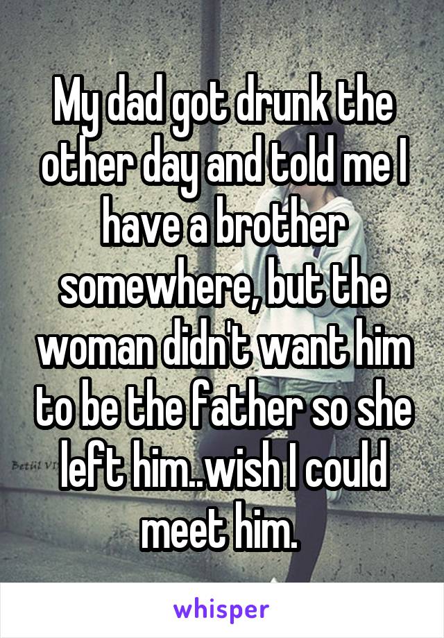 My dad got drunk the other day and told me I have a brother somewhere, but the woman didn't want him to be the father so she left him..wish I could meet him. 