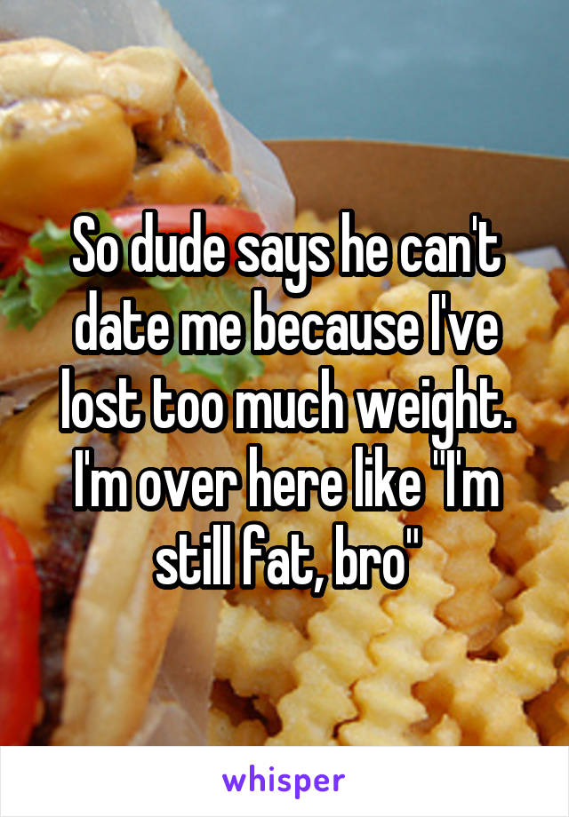 So dude says he can't date me because I've lost too much weight. I'm over here like "I'm still fat, bro"