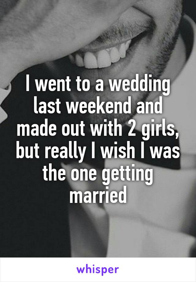 I went to a wedding last weekend and made out with 2 girls, but really I wish I was the one getting married