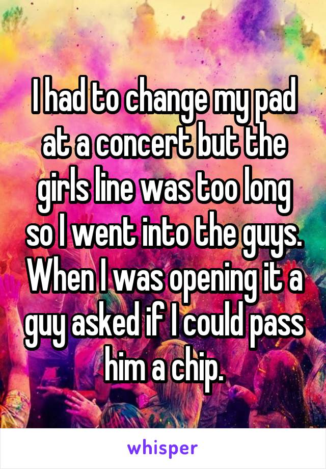 I had to change my pad at a concert but the girls line was too long so I went into the guys. When I was opening it a guy asked if I could pass him a chip.