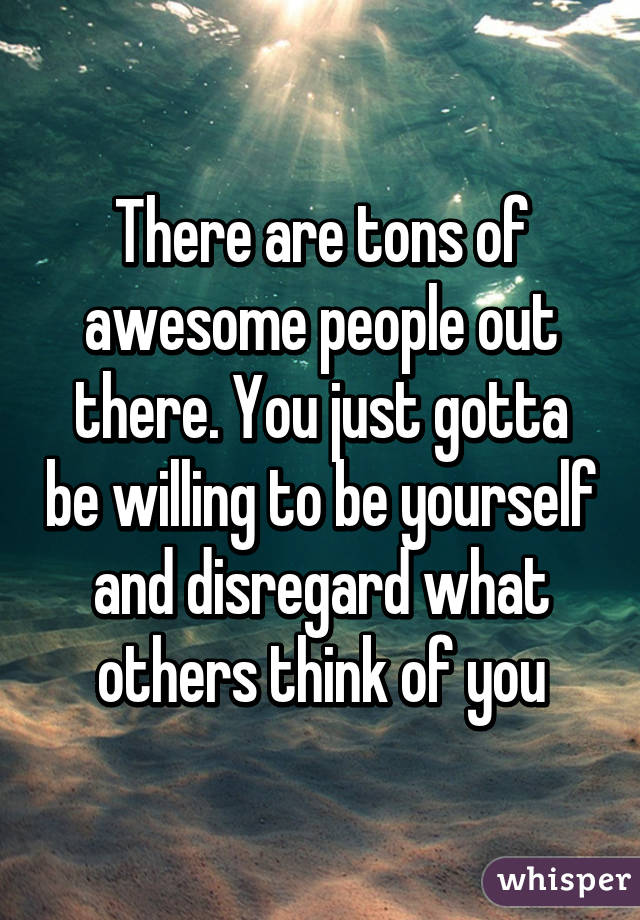 There are tons of awesome people out there. You just gotta be willing to be yourself and disregard what others think of you