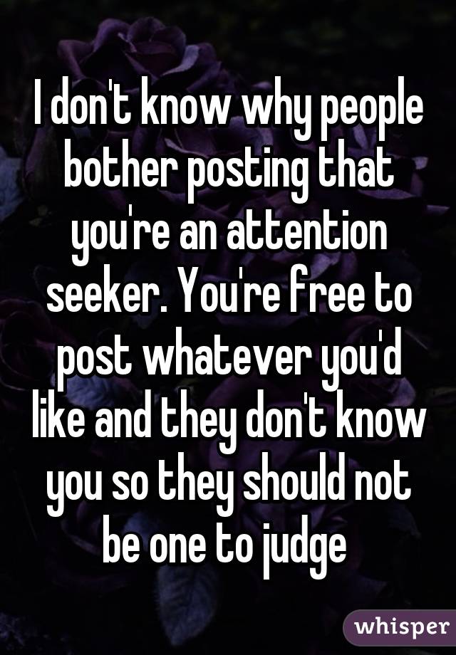 I don't know why people bother posting that you're an attention seeker. You're free to post whatever you'd like and they don't know you so they should not be one to judge 