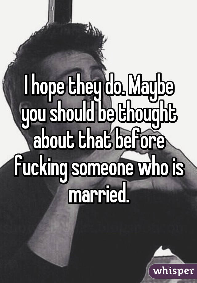 I hope they do. Maybe you should be thought about that before fucking someone who is married.