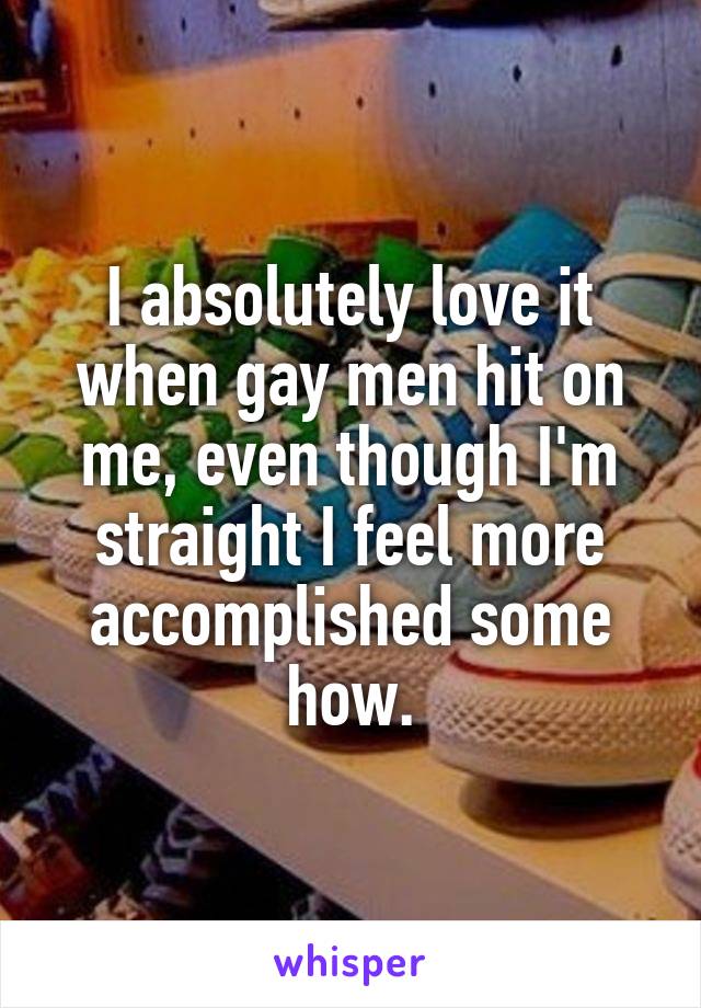I absolutely love it when gay men hit on me, even though I'm straight I feel more accomplished some how.
