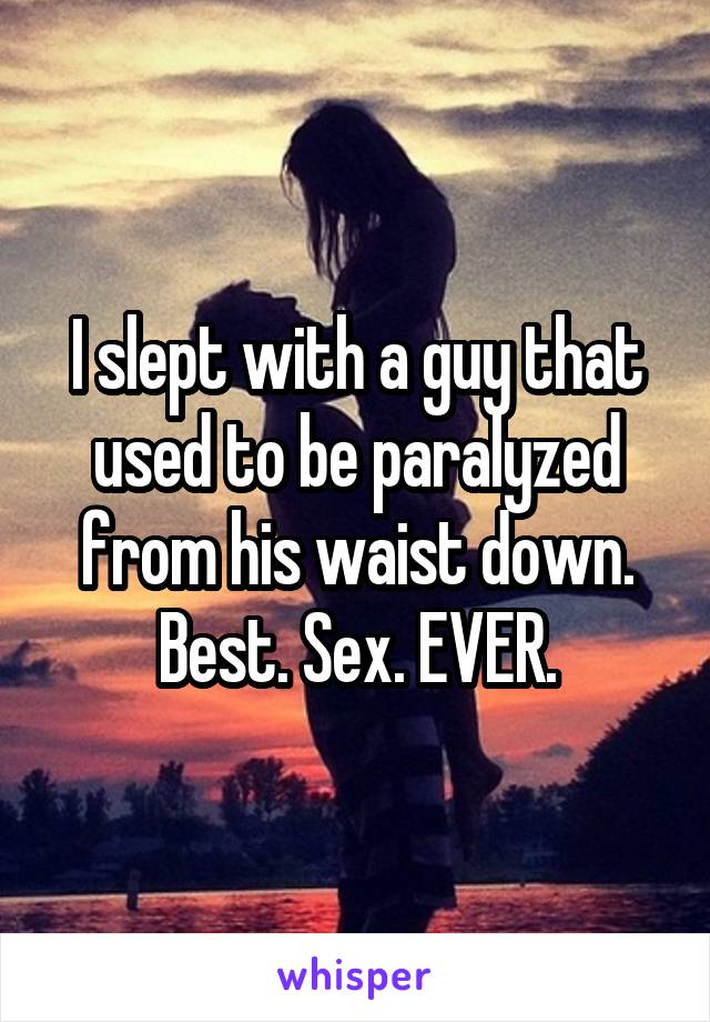 I slept with a guy that used to be paralyzed from his waist down. Best. Sex. EVER.