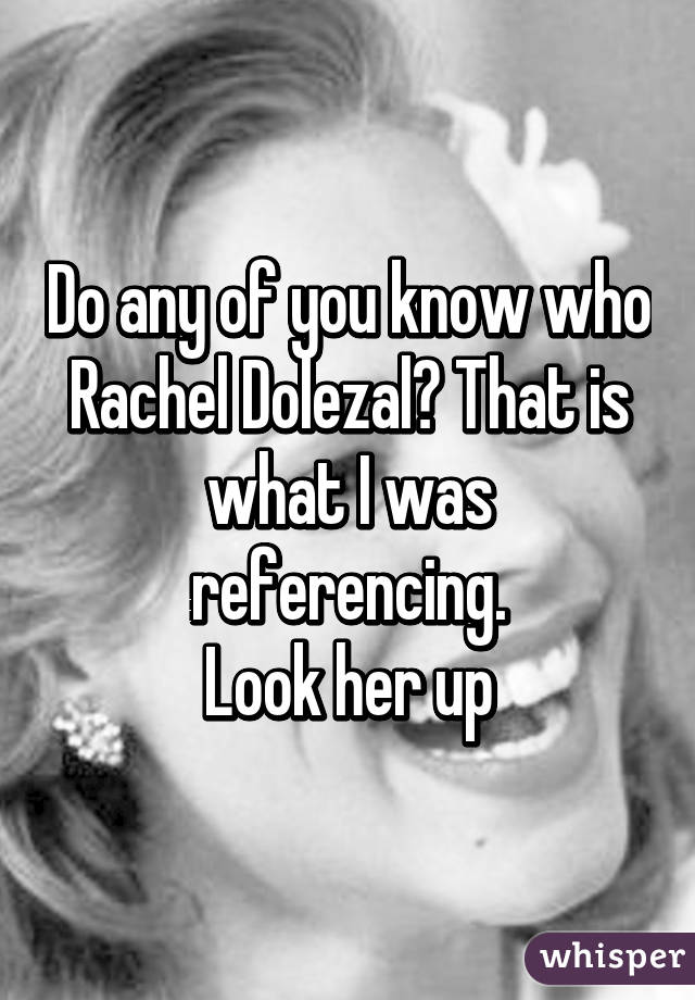 Do any of you know who Rachel Dolezal? That is what I was referencing.
Look her up