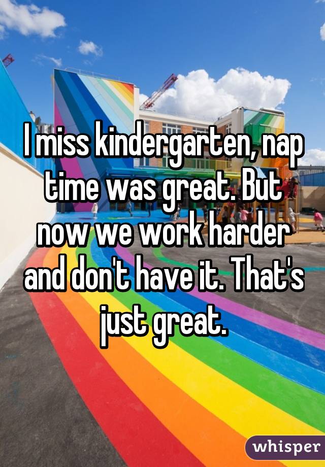 I miss kindergarten, nap time was great. But now we work harder and don't have it. That's just great.