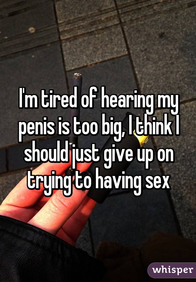 I'm tired of hearing my penis is too big, I think I should just give up on trying to having sex