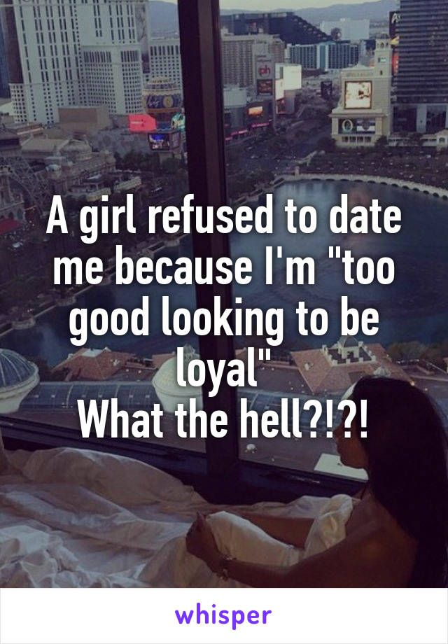 A girl refused to date me because I'm "too good looking to be loyal"
What the hell?!?!
