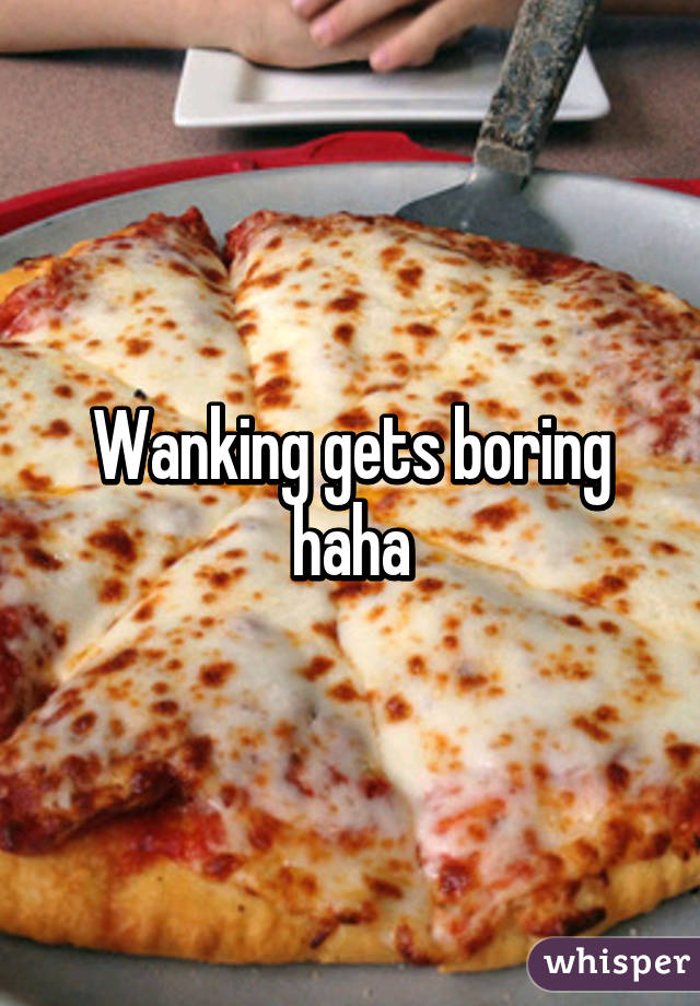 Wanking gets boring haha