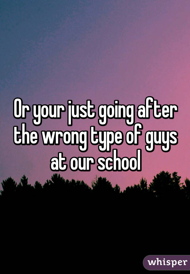 Or your just going after the wrong type of guys at our school