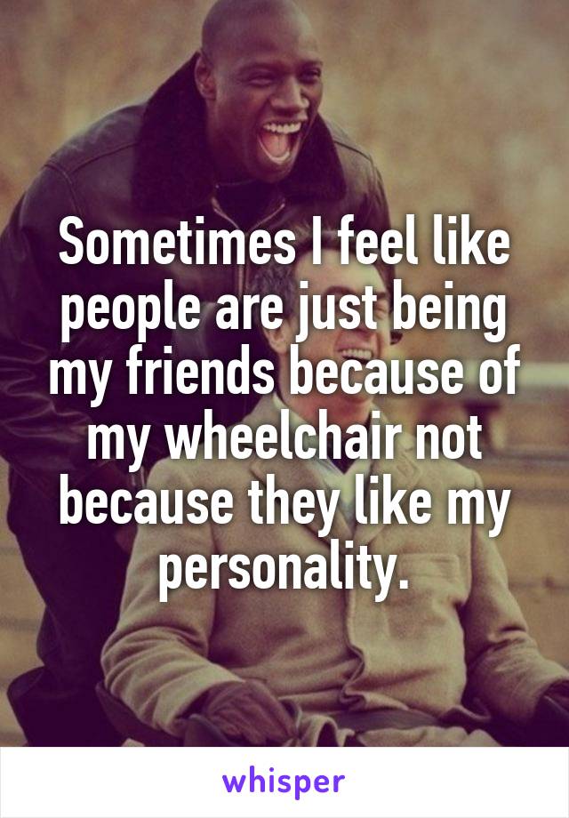 Sometimes I feel like people are just being my friends because of my wheelchair not because they like my personality.