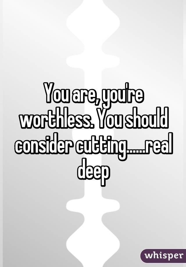 You are, you're worthless. You should consider cutting......real deep