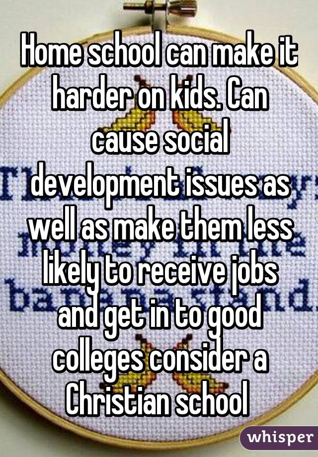 Home school can make it harder on kids. Can cause social development issues as well as make them less likely to receive jobs and get in to good colleges consider a Christian school 