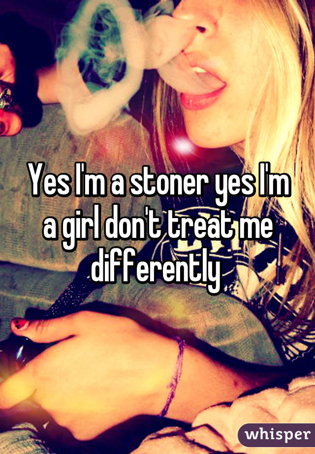 Yes I'm a stoner yes I'm a girl don't treat me differently 