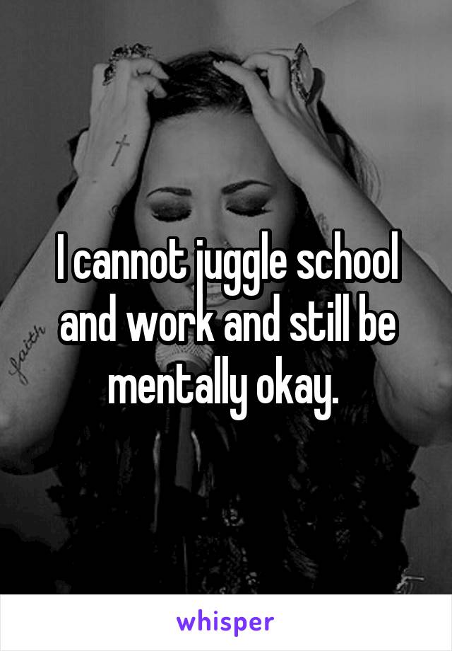 I cannot juggle school and work and still be mentally okay. 