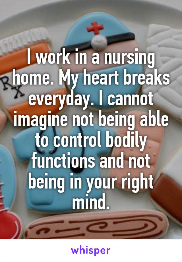 I work in a nursing home. My heart breaks everyday. I cannot imagine not being able to control bodily functions and not being in your right mind.