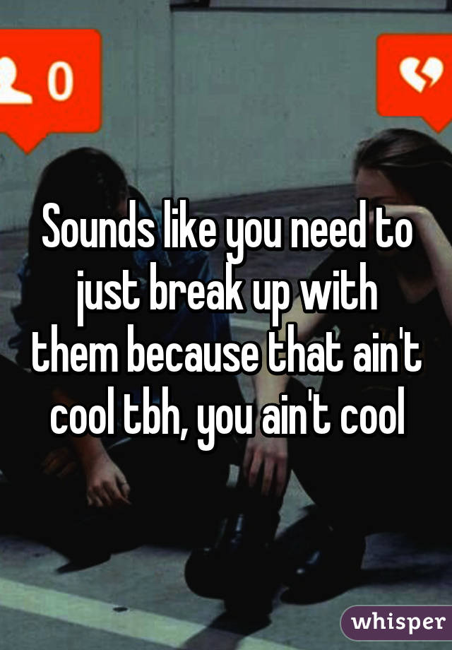 Sounds like you need to just break up with them because that ain't cool tbh, you ain't cool