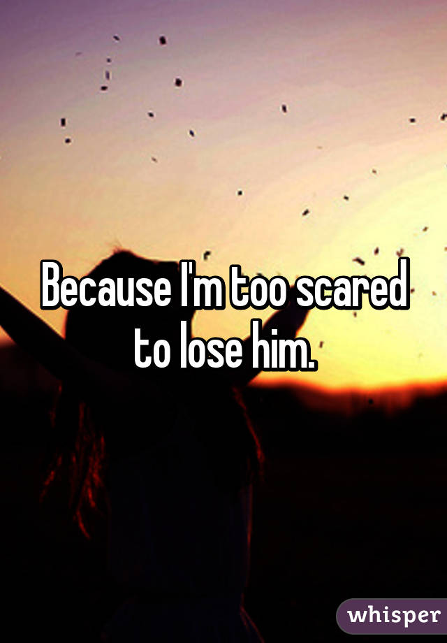 Because I'm too scared to lose him.