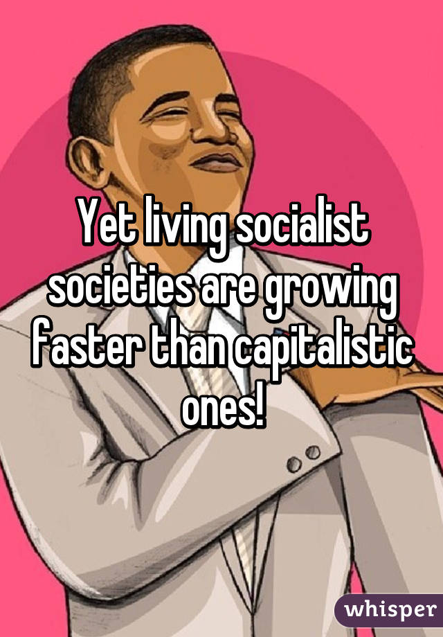 Yet living socialist societies are growing faster than capitalistic ones!