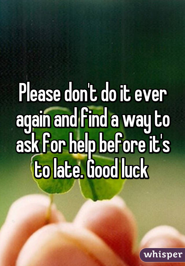 Please don't do it ever again and find a way to ask for help before it's to late. Good luck 