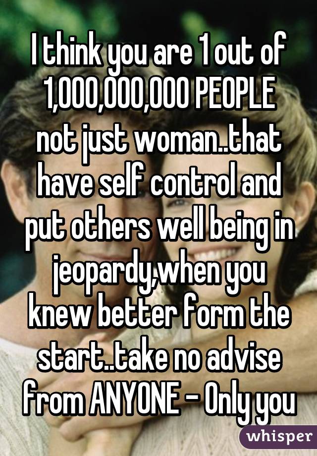 I think you are 1 out of 1,000,000,000 PEOPLE not just woman..that have self control and put others well being in jeopardy,when you knew better form the start..take no advise from ANYONE - Only you