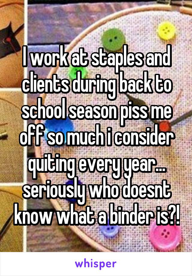 I work at staples and clients during back to school season piss me off so much i consider quiting every year... seriously who doesnt know what a binder is?!