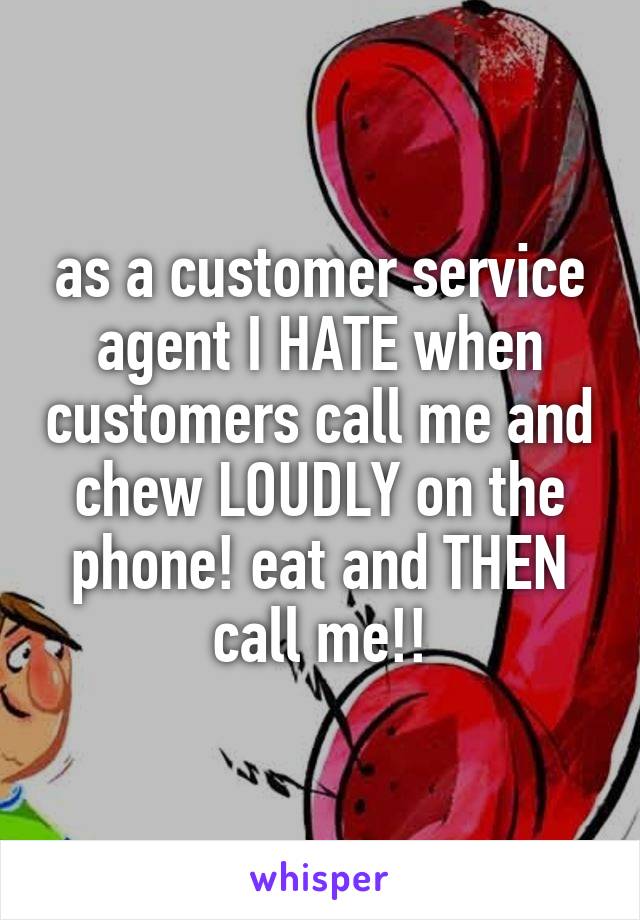 as a customer service agent I HATE when customers call me and chew LOUDLY on the phone! eat and THEN call me!!