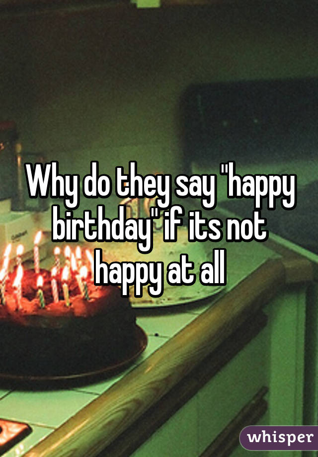 Why do they say "happy birthday" if its not happy at all