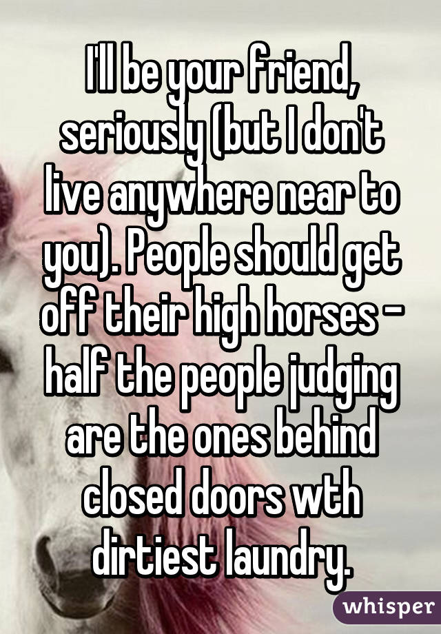 I'll be your friend, seriously (but I don't live anywhere near to you). People should get off their high horses - half the people judging are the ones behind closed doors wth dirtiest laundry.