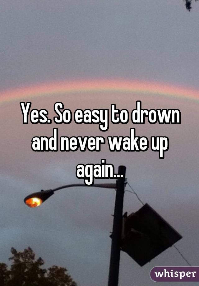 Yes. So easy to drown and never wake up again...