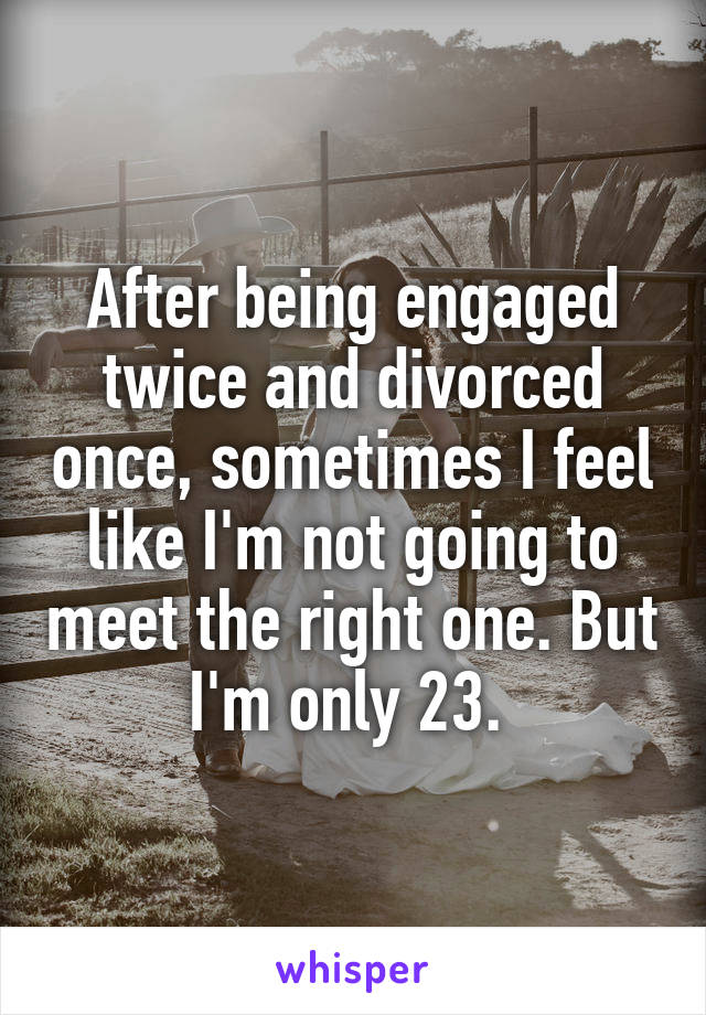 After being engaged twice and divorced once, sometimes I feel like I'm not going to meet the right one. But I'm only 23. 