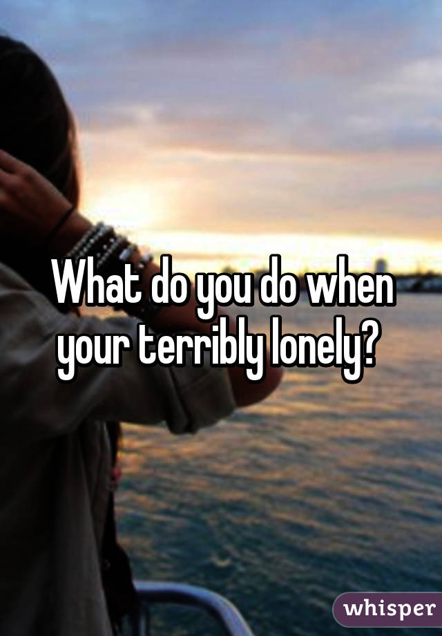 What do you do when your terribly lonely? 