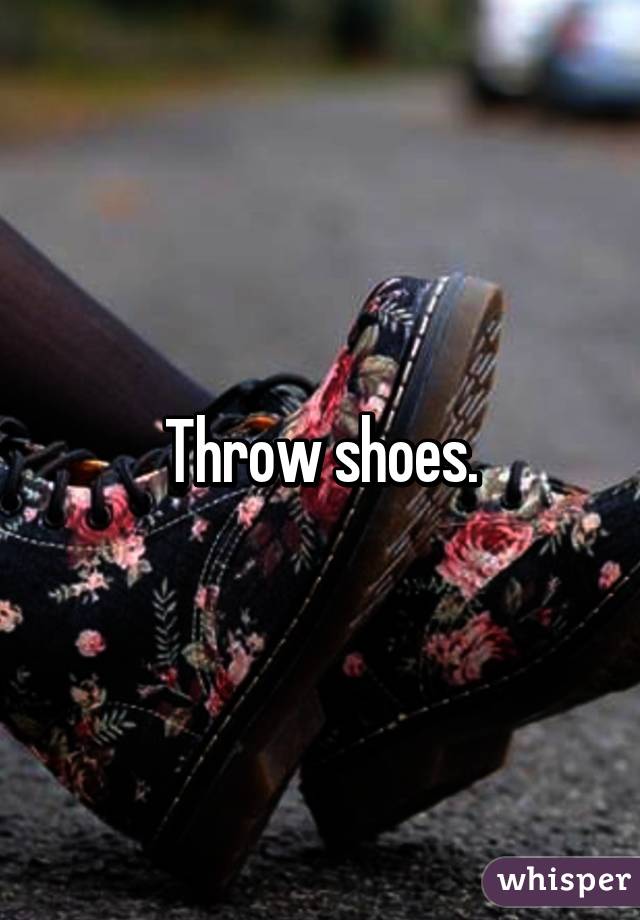 Throw shoes.