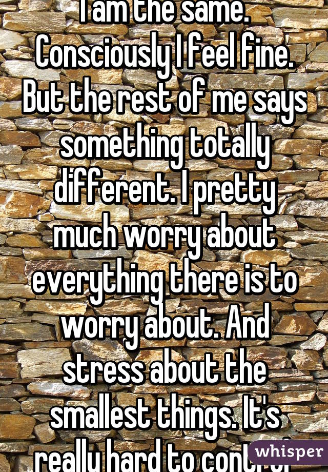 I am the same. Consciously I feel fine. But the rest of me says something totally different. I pretty much worry about everything there is to worry about. And stress about the smallest things. It's really hard to control 