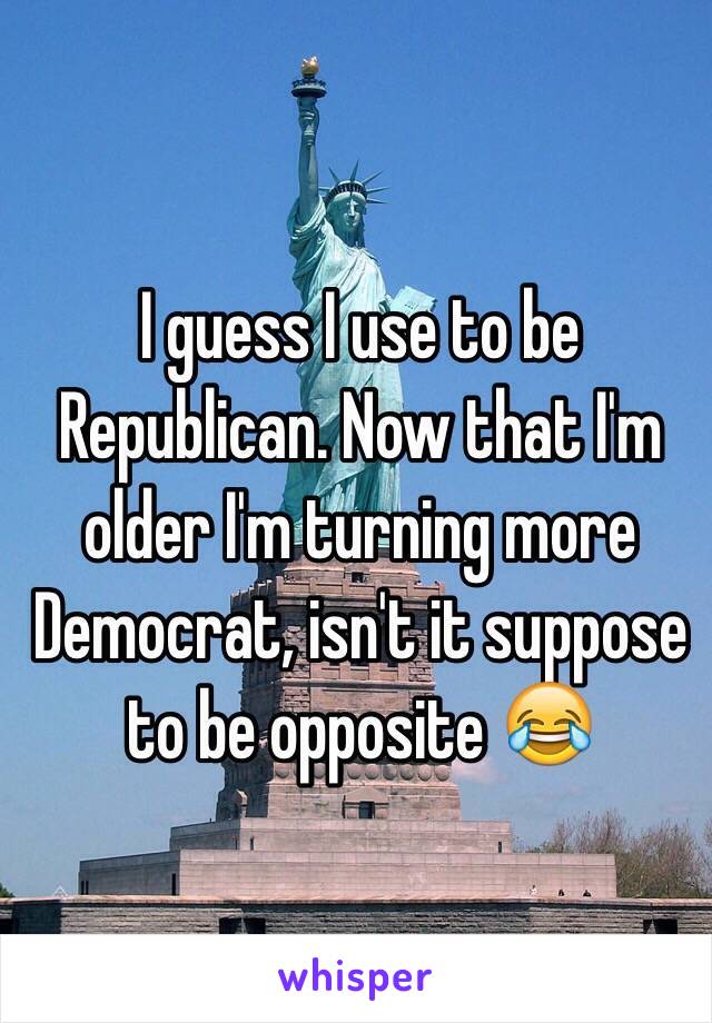 I guess I use to be Republican. Now that I'm older I'm turning more Democrat, isn't it suppose to be opposite 😂