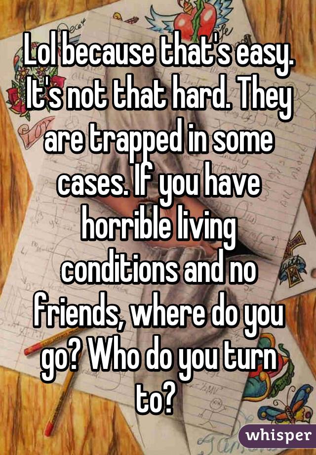 Lol because that's easy. It's not that hard. They are trapped in some cases. If you have horrible living conditions and no friends, where do you go? Who do you turn to? 
