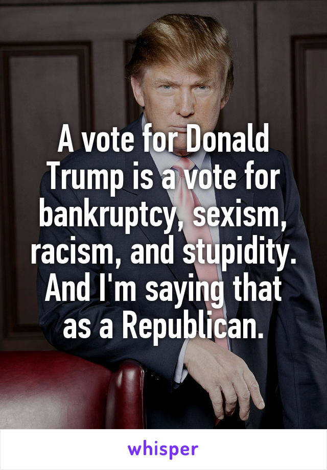 A vote for Donald Trump is a vote for bankruptcy, sexism, racism, and stupidity.
And I'm saying that as a Republican.