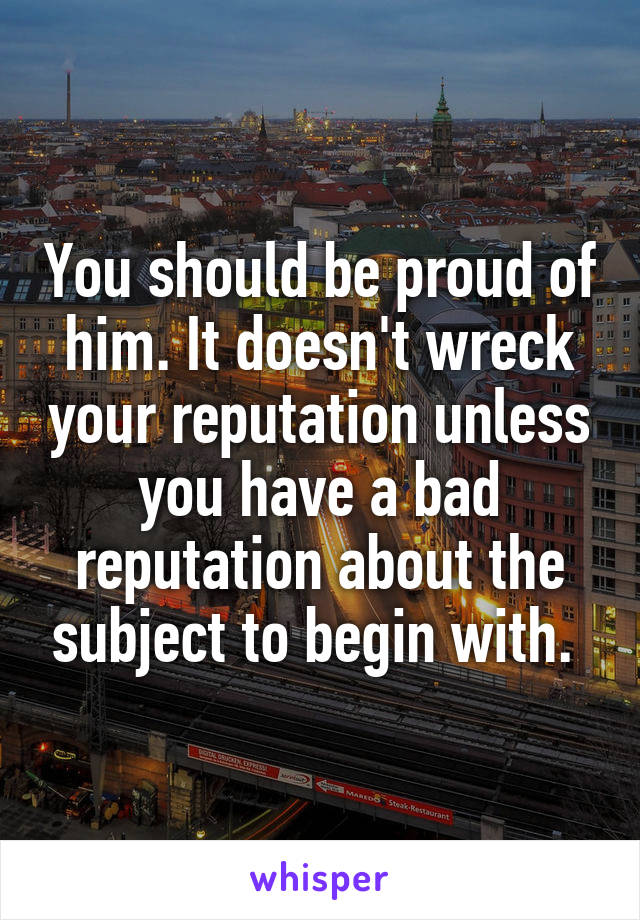You should be proud of him. It doesn't wreck your reputation unless you have a bad reputation about the subject to begin with. 